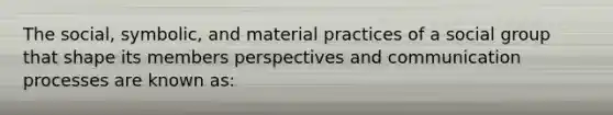 The social, symbolic, and material practices of a social group that shape its members perspectives and communication processes are known as: