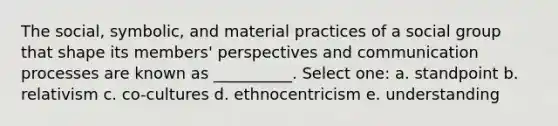 The social, symbolic, and material practices of a social group that shape its members' perspectives and communication processes are known as __________. Select one: a. standpoint b. relativism c. co-cultures d. ethnocentricism e. understanding