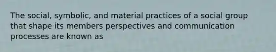 The social, symbolic, and material practices of a social group that shape its members perspectives and communication processes are known as