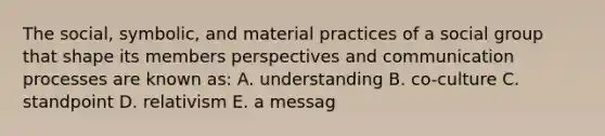 The social, symbolic, and material practices of a social group that shape its members perspectives and communication processes are known as: A. understanding B. co-culture C. standpoint D. relativism E. a messag