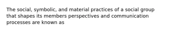 The social, symbolic, and material practices of a social group that shapes its members perspectives and communication processes are known as