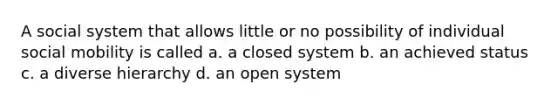 A social system that allows little or no possibility of individual social mobility is called a. a closed system b. an achieved status c. a diverse hierarchy d. an open system