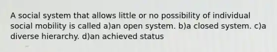 A social system that allows little or no possibility of individual social mobility is called a)an open system. b)a closed system. c)a diverse hierarchy. d)an achieved status