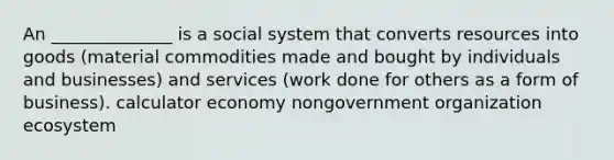 An ______________ is a social system that converts resources into goods (material commodities made and bought by individuals and businesses) and services (work done for others as a form of business). calculator economy nongovernment organization ecosystem