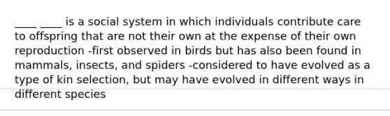 ____ ____ is a social system in which individuals contribute care to offspring that are not their own at the expense of their own reproduction -first observed in birds but has also been found in mammals, insects, and spiders -considered to have evolved as a type of kin selection, but may have evolved in different ways in different species