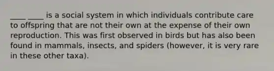 ____ ____ is a social system in which individuals contribute care to offspring that are not their own at the expense of their own reproduction. This was first observed in birds but has also been found in mammals, insects, and spiders (however, it is very rare in these other taxa).