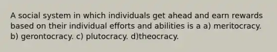 A social system in which individuals get ahead and earn rewards based on their individual efforts and abilities is a a) meritocracy. b) gerontocracy. c) plutocracy. d)theocracy.