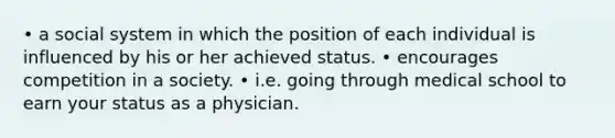 • a social system in which the position of each individual is influenced by his or her achieved status. • encourages competition in a society. • i.e. going through medical school to earn your status as a physician.