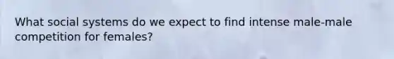 What social systems do we expect to find intense male-male competition for females?