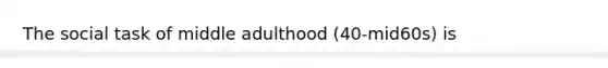 The social task of middle adulthood (40-mid60s) is