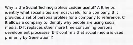 Why is the Social Technographics Ladder useful?​ ​A-It helps identify what social sites are most useful for a company. ​B-It provides a set of persona profiles for a company to reference. C-It allows a company to identify why people are using social media. ​D-It replaces other more time-consuming persona development processes. E-It confirms that social media is used primarily by Generation Y.