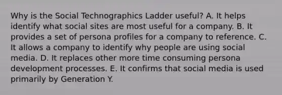 Why is the Social Technographics Ladder useful? A. It helps identify what social sites are most useful for a company. B. It provides a set of persona profiles for a company to reference. C. It allows a company to identify why people are using social media. D. It replaces other more time consuming persona development processes. E. It confirms that social media is used primarily by Generation Y.