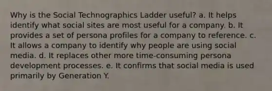 Why is the Social Technographics Ladder useful? a. It helps identify what social sites are most useful for a company. b. It provides a set of persona profiles for a company to reference. c. It allows a company to identify why people are using social media. d. It replaces other more time-consuming persona development processes. e. It confirms that social media is used primarily by Generation Y.