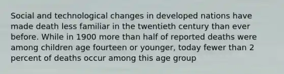 Social and <a href='https://www.questionai.com/knowledge/koVOFqDGZO-technological-change' class='anchor-knowledge'>technological change</a>s in developed nations have made death less familiar in the twentieth century than ever before. While in 1900 <a href='https://www.questionai.com/knowledge/keWHlEPx42-more-than' class='anchor-knowledge'>more than</a> half of reported deaths were among children age fourteen or younger, today fewer than 2 percent of deaths occur among this age group