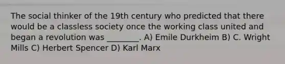 The social thinker of the 19th century who predicted that there would be a classless society once the working class united and began a revolution was ________. A) Emile Durkheim B) C. Wright Mills C) Herbert Spencer D) Karl Marx