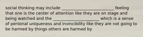 social thinking may include __________________________ feeling that one is the center of attention like they are on stage and being watched and the _______________________ which is a sense of personal uniqueness and invincibility like they are not going to be harmed by things others are harmed by