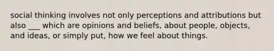 social thinking involves not only perceptions and attributions but also ___ which are opinions and beliefs, about people, objects, and ideas, or simply put, how we feel about things.