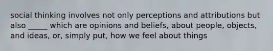 social thinking involves not only perceptions and attributions but also _____ which are opinions and beliefs, about people, objects, and ideas, or, simply put, how we feel about things