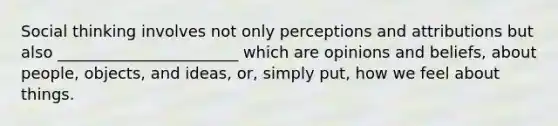 Social thinking involves not only perceptions and attributions but also _______________________ which are opinions and beliefs, about people, objects, and ideas, or, simply put, how we feel about things.