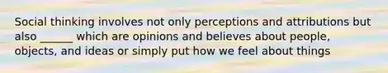 Social thinking involves not only perceptions and attributions but also ______ which are opinions and believes about people, objects, and ideas or simply put how we feel about things