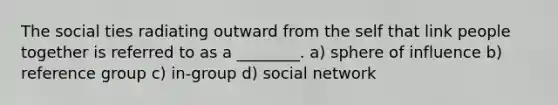 The social ties radiating outward from the self that link people together is referred to as a ________. a) sphere of influence b) reference group c) in-group d) social network