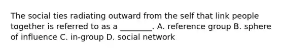 The social ties radiating outward from the self that link people together is referred to as a ________. A. reference group B. sphere of influence C. in-group D. social network