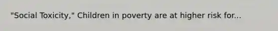 "Social Toxicity," Children in poverty are at higher risk for...