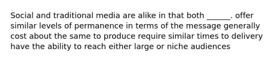 Social and traditional media are alike in that both ______. offer similar levels of permanence in terms of the message generally cost about the same to produce require similar times to delivery have the ability to reach either large or niche audiences