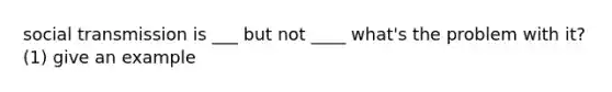 social transmission is ___ but not ____ what's the problem with it? (1) give an example