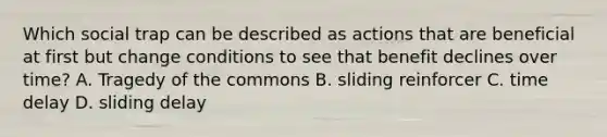 Which social trap can be described as actions that are beneficial at first but change conditions to see that benefit declines over time? A. Tragedy of the commons B. sliding reinforcer C. time delay D. sliding delay