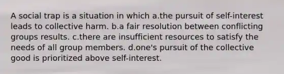 A social trap is a situation in which a.the pursuit of self-interest leads to collective harm. b.a fair resolution between conflicting groups results. c.there are insufficient resources to satisfy the needs of all group members. d.one's pursuit of the collective good is prioritized above self-interest.