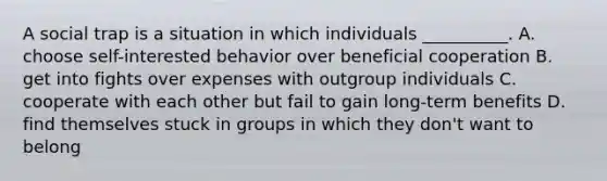 A social trap is a situation in which individuals __________. A. choose self-interested behavior over beneficial cooperation B. get into fights over expenses with outgroup individuals C. cooperate with each other but fail to gain long-term benefits D. find themselves stuck in groups in which they don't want to belong