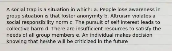 A social trap is a situation in which: a. People lose awareness in group situation is that foster anonymity b. Altruism violates a social responsibility norm c. The pursuit of self interest leads to collective harm d. There are insufficient resources to satisfy the needs of all group members e. An individual makes decision knowing that he/she will be criticized in the future