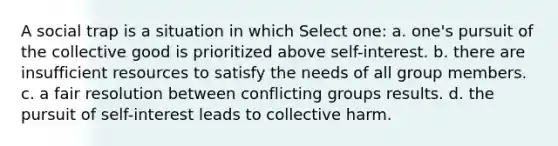 A social trap is a situation in which Select one: a. one's pursuit of the collective good is prioritized above self-interest. b. there are insufficient resources to satisfy the needs of all group members. c. a fair resolution between conflicting groups results. d. the pursuit of self-interest leads to collective harm.