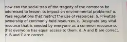 How can the social trap of the tragedy of the commons be addressed to lessen its impact on environmental problems? a. Pass regulations that restrict the use of resources. b. Privatize ownership of commonly held resources. c. Designate any vital resource that is needed by everyone as a common resource so that everyone has equal access to them. d. A and B are correct. e. B and C are correct.