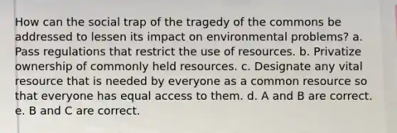 How can the social trap of the tragedy of the commons be addressed to lessen its impact on environmental problems? a. Pass regulations that restrict the use of resources. b. Privatize ownership of commonly held resources. c. Designate any vital resource that is needed by everyone as a common resource so that everyone has equal access to them. d. A and B are correct. e. B and C are correct.