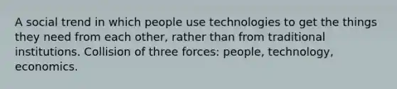 A social trend in which people use technologies to get the things they need from each other, rather than from traditional institutions. Collision of three forces: people, technology, economics.