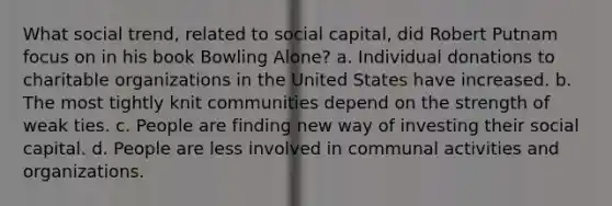 What social trend, related to social capital, did Robert Putnam focus on in his book Bowling Alone? a. Individual donations to charitable organizations in the United States have increased. b. The most tightly knit communities depend on the strength of weak ties. c. People are finding new way of investing their social capital. d. People are less involved in communal activities and organizations.