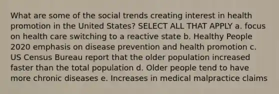 What are some of the social trends creating interest in health promotion in the United States? SELECT ALL THAT APPLY a. focus on health care switching to a reactive state b. Healthy People 2020 emphasis on disease prevention and health promotion c. US Census Bureau report that the older population increased faster than the total population d. Older people tend to have more chronic diseases e. Increases in medical malpractice claims