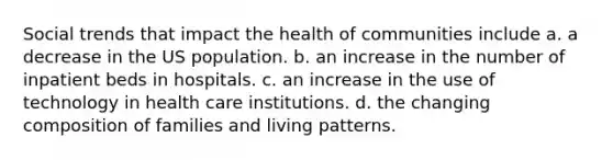 Social trends that impact the health of communities include a. a decrease in the US population. b. an increase in the number of inpatient beds in hospitals. c. an increase in the use of technology in health care institutions. d. the changing composition of families and living patterns.