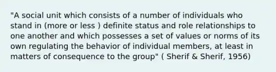 "A social unit which consists of a number of individuals who stand in (more or less ) definite status and role relationships to one another and which possesses a set of values or norms of its own regulating the behavior of individual members, at least in matters of consequence to the group" ( Sherif & Sherif, 1956)