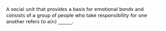 A social unit that provides a basis for emotional bonds and consists of a group of people who take responsibility for one another refers to a(n) ______.