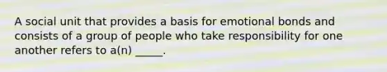 A social unit that provides a basis for emotional bonds and consists of a group of people who take responsibility for one another refers to a(n) _____.