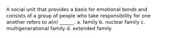 A social unit that provides a basis for emotional bonds and consists of a group of people who take responsibility for one another refers to a(n) ______. a. family b. nuclear family c. multigenerational family d. extended family