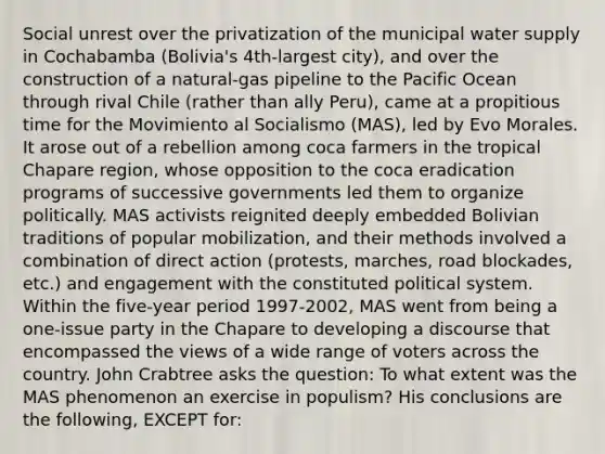 Social unrest over the privatization of the municipal water supply in Cochabamba (Bolivia's 4th-largest city), and over the construction of a natural-gas pipeline to the Pacific Ocean through rival Chile (rather than ally Peru), came at a propitious time for the Movimiento al Socialismo (MAS), led by Evo Morales. It arose out of a rebellion among coca farmers in the tropical Chapare region, whose opposition to the coca eradication programs of successive governments led them to organize politically. MAS activists reignited deeply embedded Bolivian traditions of popular mobilization, and their methods involved a combination of direct action (protests, marches, road blockades, etc.) and engagement with the constituted political system. Within the five-year period 1997-2002, MAS went from being a one-issue party in the Chapare to developing a discourse that encompassed the views of a wide range of voters across the country. John Crabtree asks the question: To what extent was the MAS phenomenon an exercise in populism? His conclusions are the following, EXCEPT for: