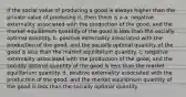 If the social value of producing a good is always higher than the private value of producing it, then there is a a. negative externality associated with the production of the good, and the market equilibrium quantity of the good is less than the socially optimal quantity. b. positive externality associated with the production of the good, and the socially optimal quantity of the good is less than the market equilibrium quantity. c. negative externality associated with the production of the good, and the socially optimal quantity of the good is less than the market equilibrium quantity. d. positive externality associated with the production of the good, and the market equilibrium quantity of the good is less than the socially optimal quantity.