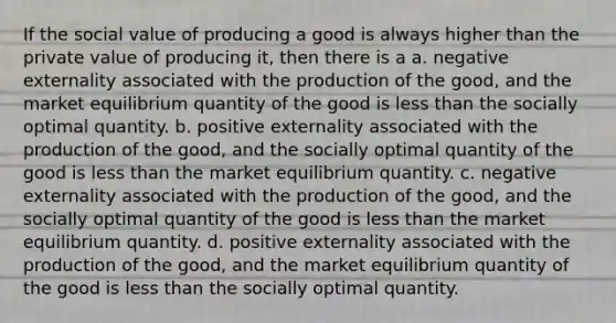 If the social value of producing a good is always higher than the private value of producing it, then there is a a. negative externality associated with the production of the good, and the market equilibrium quantity of the good is <a href='https://www.questionai.com/knowledge/k7BtlYpAMX-less-than' class='anchor-knowledge'>less than</a> the socially optimal quantity. b. positive externality associated with the production of the good, and the socially optimal quantity of the good is less than the market equilibrium quantity. c. negative externality associated with the production of the good, and the socially optimal quantity of the good is less than the market equilibrium quantity. d. positive externality associated with the production of the good, and the market equilibrium quantity of the good is less than the socially optimal quantity.