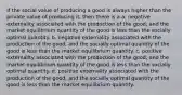 If the social value of producing a good is always higher than the private value of producing it, then there is a a. negative externality associated with the production of the good, and the market equilibrium quantity of the good is less than the socially optimal quantity. b. negative externality associated with the production of the good, and the socially optimal quantity of the good is less than the market equilibrium quantity. c. positive externality associated with the production of the good, and the market equilibrium quantity of the good is less than the socially optimal quantity. d. positive externality associated with the production of the good, and the socially optimal quantity of the good is less than the market equilibrium quantity.