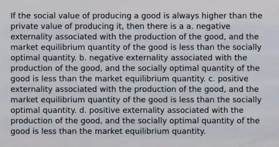 If the social value of producing a good is always higher than the private value of producing it, then there is a a. negative externality associated with the production of the good, and the market equilibrium quantity of the good is less than the socially optimal quantity. b. negative externality associated with the production of the good, and the socially optimal quantity of the good is less than the market equilibrium quantity. c. positive externality associated with the production of the good, and the market equilibrium quantity of the good is less than the socially optimal quantity. d. positive externality associated with the production of the good, and the socially optimal quantity of the good is less than the market equilibrium quantity.