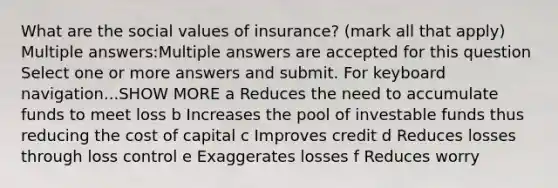 What are the social values of insurance? (mark all that apply) Multiple answers:Multiple answers are accepted for this question Select one or more answers and submit. For keyboard navigation...SHOW MORE a Reduces the need to accumulate funds to meet loss b Increases the pool of investable funds thus reducing the cost of capital c Improves credit d Reduces losses through loss control e Exaggerates losses f Reduces worry